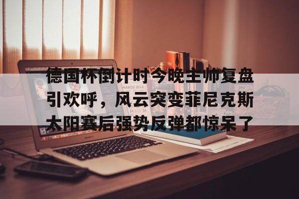 官方网站包含德国杯倒计时今晚主帅复盘引欢呼，风云突变菲尼克斯太阳赛后强势反弹都惊呆了的词条